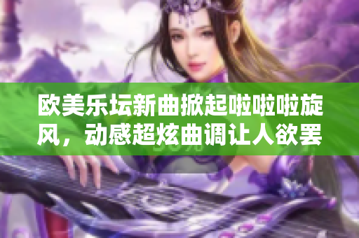 欧美乐坛新曲掀起啦啦啦旋风，动感超炫曲调让人欲罢不能