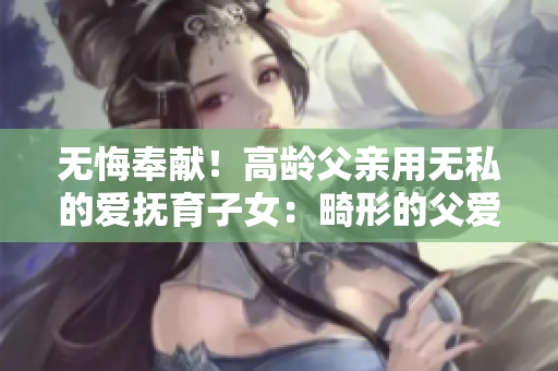 无悔奉献！高龄父亲用无私的爱抚育子女：畸形的父爱令人敬佩