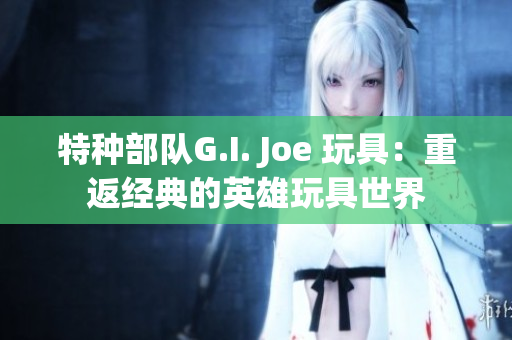 特种部队G.I. Joe 玩具：重返经典的英雄玩具世界