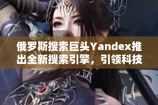 俄罗斯搜索巨头Yandex推出全新搜索引擎，引领科技创新力量