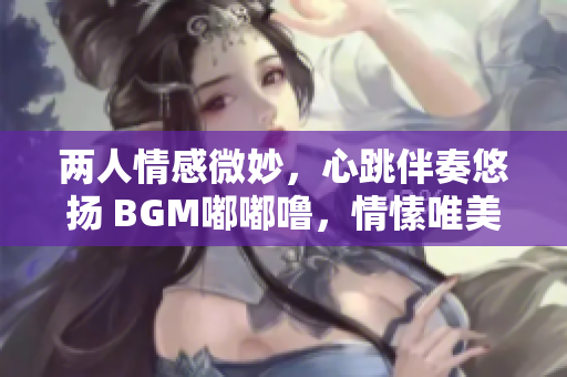 两人情感微妙，心跳伴奏悠扬 BGM嘟嘟噜，情愫唯美缠绵