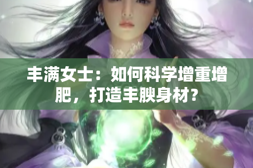 丰满女士：如何科学增重增肥，打造丰腴身材？