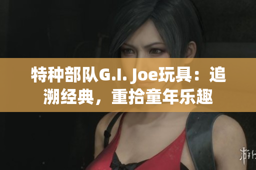 特种部队G.I. Joe玩具：追溯经典，重拾童年乐趣