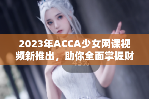 2023年ACCA少女网课视频新推出，助你全面掌握财会技能！