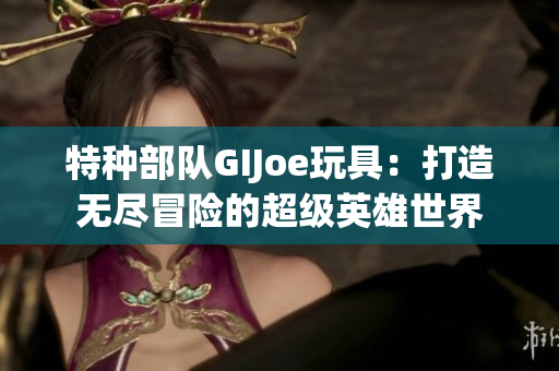 特种部队GIJoe玩具：打造无尽冒险的超级英雄世界