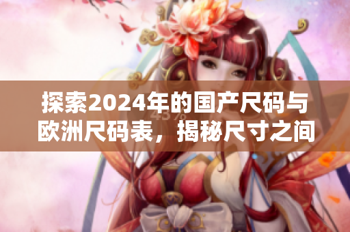 探索2024年的国产尺码与欧洲尺码表，揭秘尺寸之间的奥秘