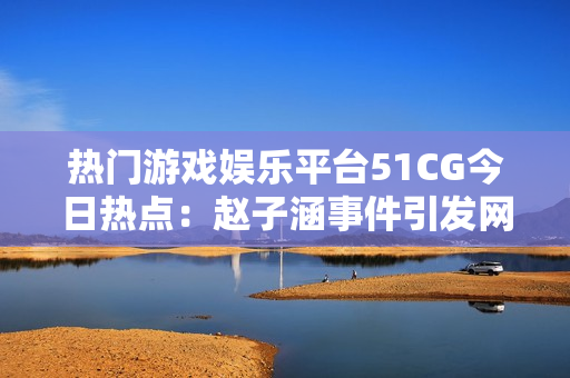 热门游戏娱乐平台51CG今日热点：赵子涵事件引发网友热议