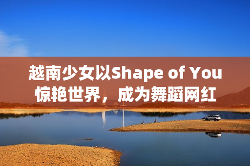 越南少女以Shape of You惊艳世界，成为舞蹈网红