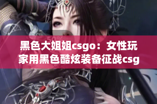 黑色大姐姐csgo：女性玩家用黑色酷炫装备征战csgo大赛