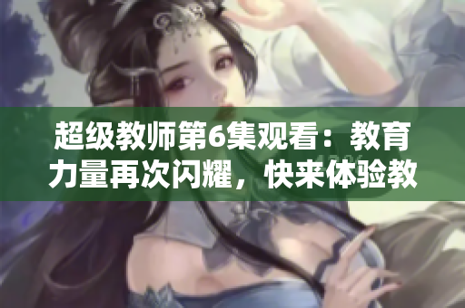 超级教师第6集观看：教育力量再次闪耀，快来体验教师魅力！