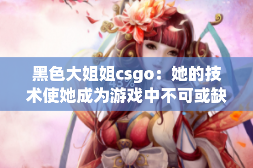 黑色大姐姐csgo：她的技术使她成为游戏中不可或缺的存在