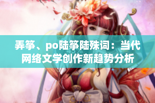 弄筝、po陆筝陆殊词：当代网络文学创作新趋势分析