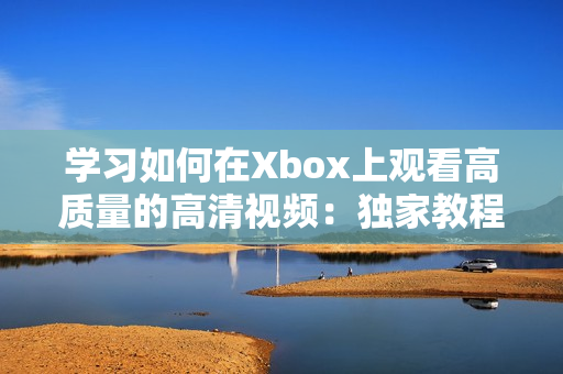 学习如何在Xbox上观看高质量的高清视频：独家教程分享