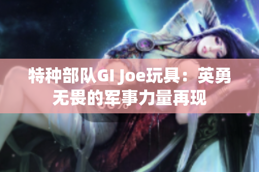 特种部队GI Joe玩具：英勇无畏的军事力量再现