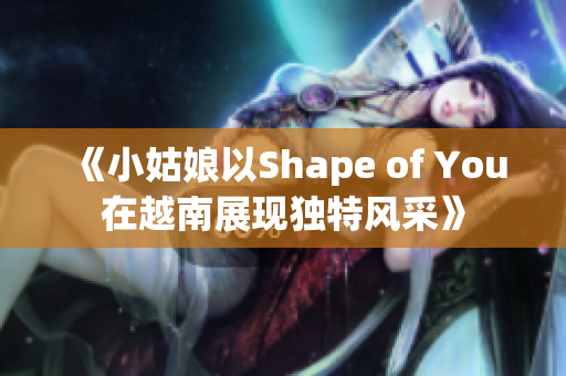 《小姑娘以Shape of You在越南展现独特风采》