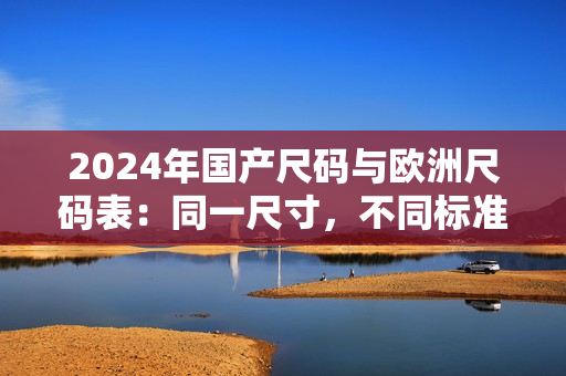 2024年国产尺码与欧洲尺码表：同一尺寸，不同标准的衣着对比