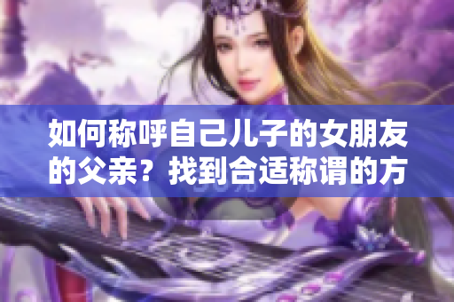 如何称呼自己儿子的女朋友的父亲？找到合适称谓的方法