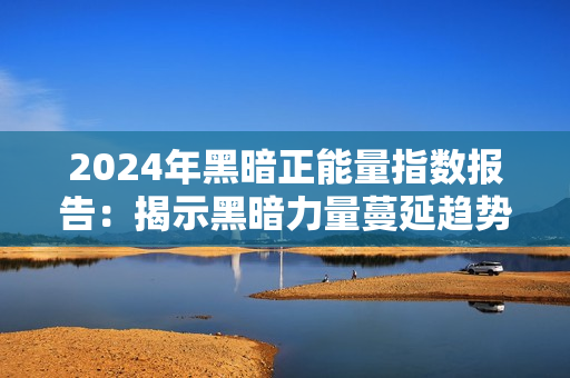 2024年黑暗正能量指数报告：揭示黑暗力量蔓延趋势及应对之道