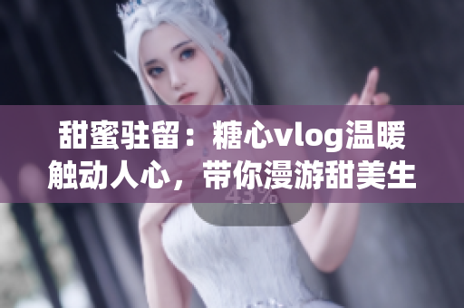 甜蜜驻留：糖心vlog温暖触动人心，带你漫游甜美生活的美好世界