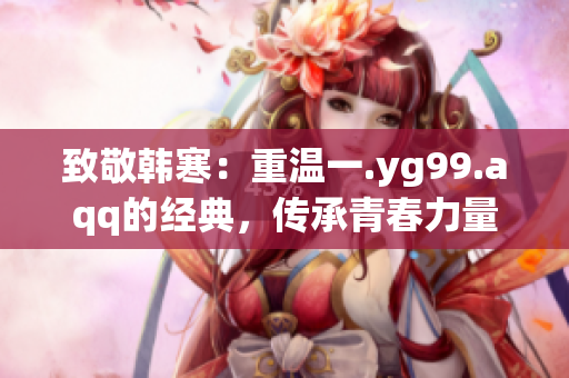 致敬韩寒：重温一.yg99.aqq的经典，传承青春力量