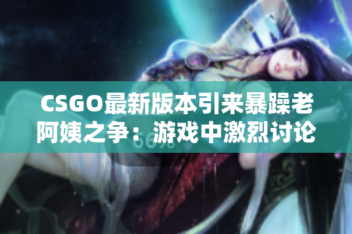 CSGO最新版本引来暴躁老阿姨之争：游戏中激烈讨论正在上演！