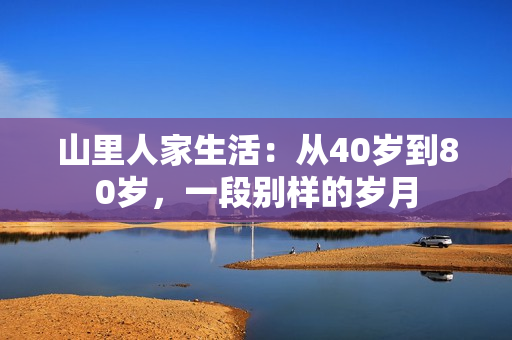 山里人家生活：从40岁到80岁，一段别样的岁月