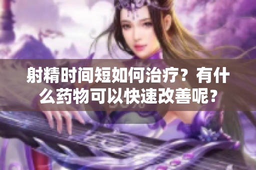 射精时间短如何治疗？有什么药物可以快速改善呢？