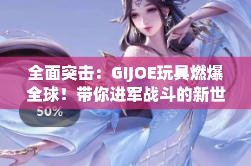 全面突击：GIJOE玩具燃爆全球！带你进军战斗的新世界！