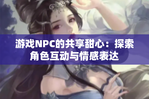 游戏NPC的共享甜心：探索角色互动与情感表达