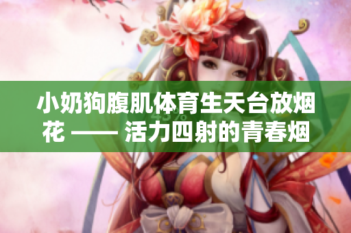 小奶狗腹肌体育生天台放烟花 —— 活力四射的青春烟火盛宴