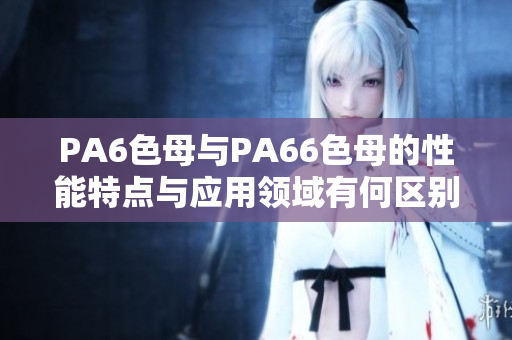 PA6色母与PA66色母的性能特点与应用领域有何区别？