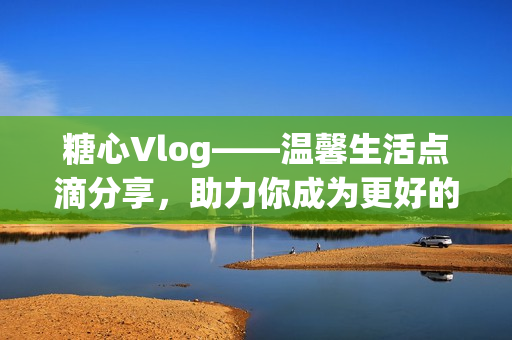 糖心Vlog——温馨生活点滴分享，助力你成为更好的自己