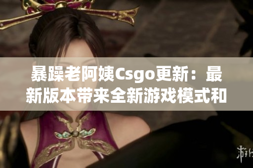 暴躁老阿姨Csgo更新：最新版本带来全新游戏模式和改良图像效果