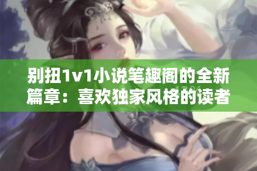 别扭1v1小说笔趣阁的全新篇章：喜欢独家风格的读者不容错过