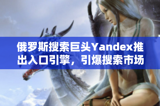 俄罗斯搜索巨头Yandex推出入口引擎，引爆搜索市场