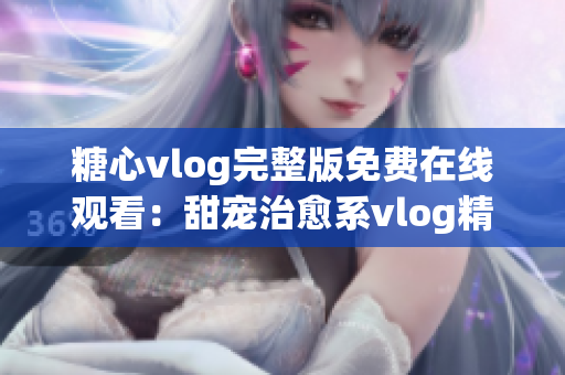 糖心vlog完整版免费在线观看：甜宠治愈系vlog精彩回顾