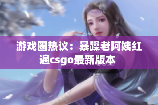 游戏圈热议：暴躁老阿姨红遍csgo最新版本 