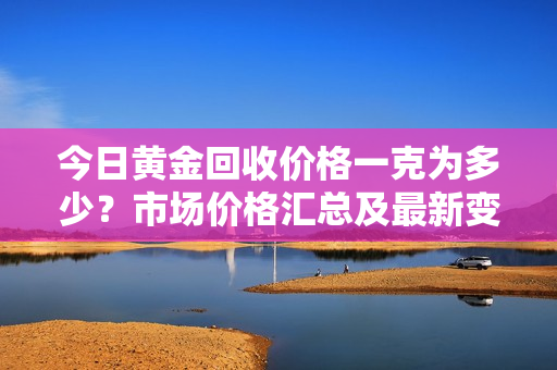 今日黄金回收价格一克为多少？市场价格汇总及最新变动！