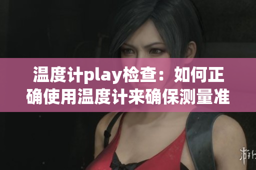 温度计play检查：如何正确使用温度计来确保测量准确性