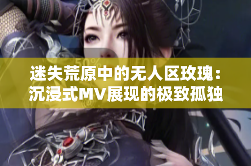 迷失荒原中的无人区玫瑰：沉浸式MV展现的极致孤独美学